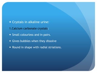  Crystals in alkaline urine:
1.Calcium carbonate crystals:
 Small colourless and in pairs.
 Gives bubbles when they dissolve
 Round in shape with radial striations.
 