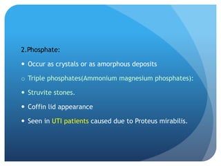 2.Phosphate:
 Occur as crystals or as amorphous deposits
o Triple phosphates(Ammonium magnesium phosphates):
 Struvite stones.
 Coffin lid appearance
 Seen in UTI patients caused due to Proteus mirabilis.
 