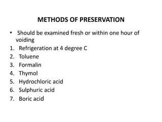 METHODS OF PRESERVATION
• Should be examined fresh or within one hour of
voiding
1. Refrigeration at 4 degree C
2. Toluene
3. Formalin
4. Thymol
5. Hydrochloric acid
6. Sulphuric acid
7. Boric acid
 
