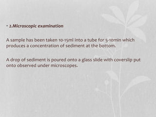 • 2.Microscopic examination
A sample has been taken 10-15ml into a tube for 5-10min which
produces a concentration of sediment at the bottom.
A drop of sediment is poured onto a glass slide with coverslip put
onto observed under microscopes.
 