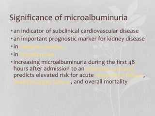 Significance of microalbuminuria
•an indicator of subclinical cardiovascular disease
•an important prognostic marker for kidney disease
•in diabetes mellitus
•in hypertension
•increasing microalbuminuria during the first 48
hours after admission to an intensive care unit
predicts elevated risk for acute respiratory failure ,
multiple organ failure , and overall mortality
 