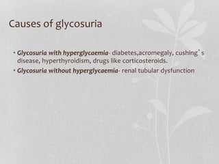 Causes of glycosuria
• Glycosuria with hyperglycaemia- diabetes,acromegaly, cushing’s
disease, hyperthyroidism, drugs like corticosteroids.
• Glycosuria without hyperglycaemia- renal tubular dysfunction
 