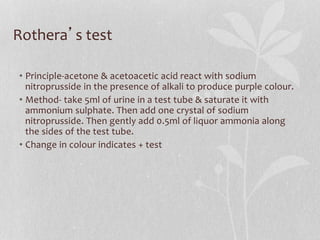 Rothera’s test
• Principle-acetone & acetoacetic acid react with sodium
nitroprusside in the presence of alkali to produce purple colour.
• Method- take 5ml of urine in a test tube & saturate it with
ammonium sulphate. Then add one crystal of sodium
nitroprusside. Then gently add 0.5ml of liquor ammonia along
the sides of the test tube.
• Change in colour indicates + test
 