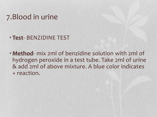 7.Blood in urine
•Test- BENZIDINE TEST
•Method- mix 2ml of benzidine solution with 2ml of
hydrogen peroxide in a test tube. Take 2ml of urine
& add 2ml of above mixture. A blue color indicates
+ reaction.
 