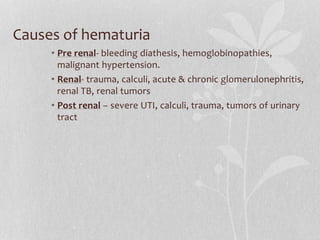Causes of hematuria
• Pre renal- bleeding diathesis, hemoglobinopathies,
malignant hypertension.
• Renal- trauma, calculi, acute & chronic glomerulonephritis,
renal TB, renal tumors
• Post renal – severe UTI, calculi, trauma, tumors of urinary
tract
 