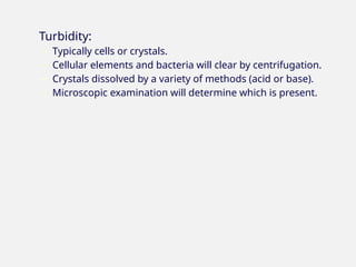 Turbidity:
− Typically cells or crystals.
− Cellular elements and bacteria will clear by centrifugation.
− Crystals dissolved by a variety of methods (acid or base).
− Microscopic examination will determine which is present.
 