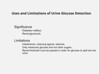 Significance
– Diabetes mellitus.
– Renal glycosuria.
Limitations
– Interference: reducing agents, ketones.
– Only measures glucose and not other sugars.
– Renal threshold must be passed in order for glucose to spill into the
urine
Uses and Limitations of Urine Glucose Detection
 