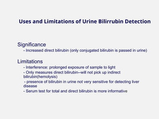 Significance
- Increased direct bilirubin (only conjugated bilirubin is passed in urine)
Limitations
- Interference: prolonged exposure of sample to light
- Only measures direct bilirubin--will not pick up indirect
bilirubin(hemolysis)
- presence of bilirubin in urine not very sensitive for detecting liver
disease
- Serum test for total and direct bilirubin is more informative
Uses and Limitations of Urine Bilirrubin Detection
 