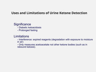 Significance
- Diabetic ketoacidosis
- Prolonged fasting
Limitations
- Interference: expired reagents (degradation with exposure to moisture
in air)
- Only measures acetoacetate not other ketone bodies (such as in
rebound ketosis).
Uses and Limitations of Urine Ketone Detection
 