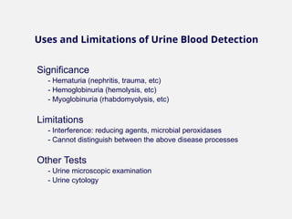 Significance
- Hematuria (nephritis, trauma, etc)
- Hemoglobinuria (hemolysis, etc)
- Myoglobinuria (rhabdomyolysis, etc)
Limitations
- Interference: reducing agents, microbial peroxidases
- Cannot distinguish between the above disease processes
Other Tests
- Urine microscopic examination
- Urine cytology
Uses and Limitations of Urine Blood Detection
 