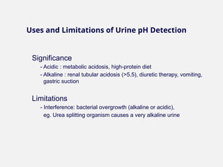 Significance
- Acidic : metabolic acidosis, high-protein diet
- Alkaline : renal tubular acidosis (>5.5), diuretic therapy, vomiting,
gastric suction
Limitations
- Interference: bacterial overgrowth (alkaline or acidic),
eg. Urea splitting organism causes a very alkaline urine
Uses and Limitations of Urine pH Detection
 