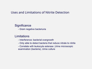 Significance
- Gram negative bacteriuria
Limitations
- Interference: bacterial overgrowth
- Only able to detect bacteria that reduce nitrate to nitrite
- Correlate with leukocyte esterase ,Urine microscopic
examination (bacteria), Urine culture
Uses and Limitations of Nitrite Detection
 