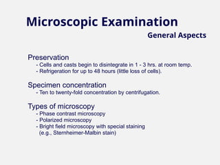 Preservation
- Cells and casts begin to disintegrate in 1 - 3 hrs. at room temp.
- Refrigeration for up to 48 hours (little loss of cells).
Specimen concentration
- Ten to twenty-fold concentration by centrifugation.
Types of microscopy
- Phase contrast microscopy
- Polarized microscopy
- Bright field microscopy with special staining
(e.g., Sternheimer-Malbin stain)
Microscopic Examination
General Aspects
 
