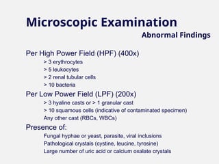 Microscopic Examination
Per High Power Field (HPF) (400x)
– > 3 erythrocytes
– > 5 leukocytes
– > 2 renal tubular cells
– > 10 bacteria
Per Low Power Field (LPF) (200x)
– > 3 hyaline casts or > 1 granular cast
– > 10 squamous cells (indicative of contaminated specimen)
– Any other cast (RBCs, WBCs)
Presence of:
– Fungal hyphae or yeast, parasite, viral inclusions
– Pathological crystals (cystine, leucine, tyrosine)
– Large number of uric acid or calcium oxalate crystals
Abnormal Findings
 