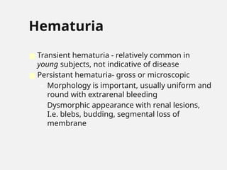 Hematuria
■ Transient hematuria - relatively common in
young subjects, not indicative of disease
■ Persistant hematuria- gross or microscopic
– Morphology is important, usually uniform and
round with extrarenal bleeding
– Dysmorphic appearance with renal lesions,
I.e. blebs, budding, segmental loss of
membrane
 