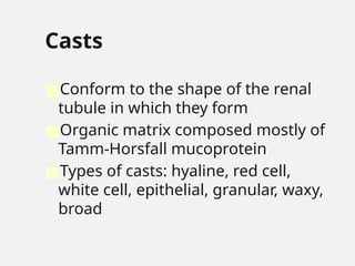 Casts
■Conform to the shape of the renal
tubule in which they form
■Organic matrix composed mostly of
Tamm-Horsfall mucoprotein
■Types of casts: hyaline, red cell,
white cell, epithelial, granular, waxy,
broad
 