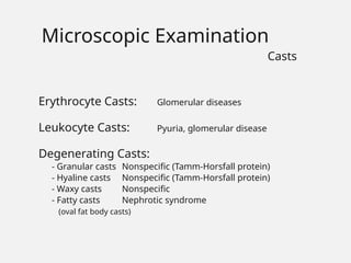 Erythrocyte Casts: Glomerular diseases
Leukocyte Casts: Pyuria, glomerular disease
Degenerating Casts:
- Granular casts Nonspecific (Tamm-Horsfall protein)
- Hyaline casts Nonspecific (Tamm-Horsfall protein)
- Waxy casts Nonspecific
- Fatty casts Nephrotic syndrome
(oval fat body casts)
Microscopic Examination
Casts
 