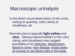 Macroscopic urinalysis
Is the direct visual observation of the urine,
noting its quantity, color, clarity or
cloudiness, etc
Normal urine is typically light yellow and
clear . Obvious abnormalities in the color,
clarity, and cloudiness may suggest
possibility of an infection, dehydration,
blood in urine, liver disease, break down
of muscle or red blood cells in the body.
 
