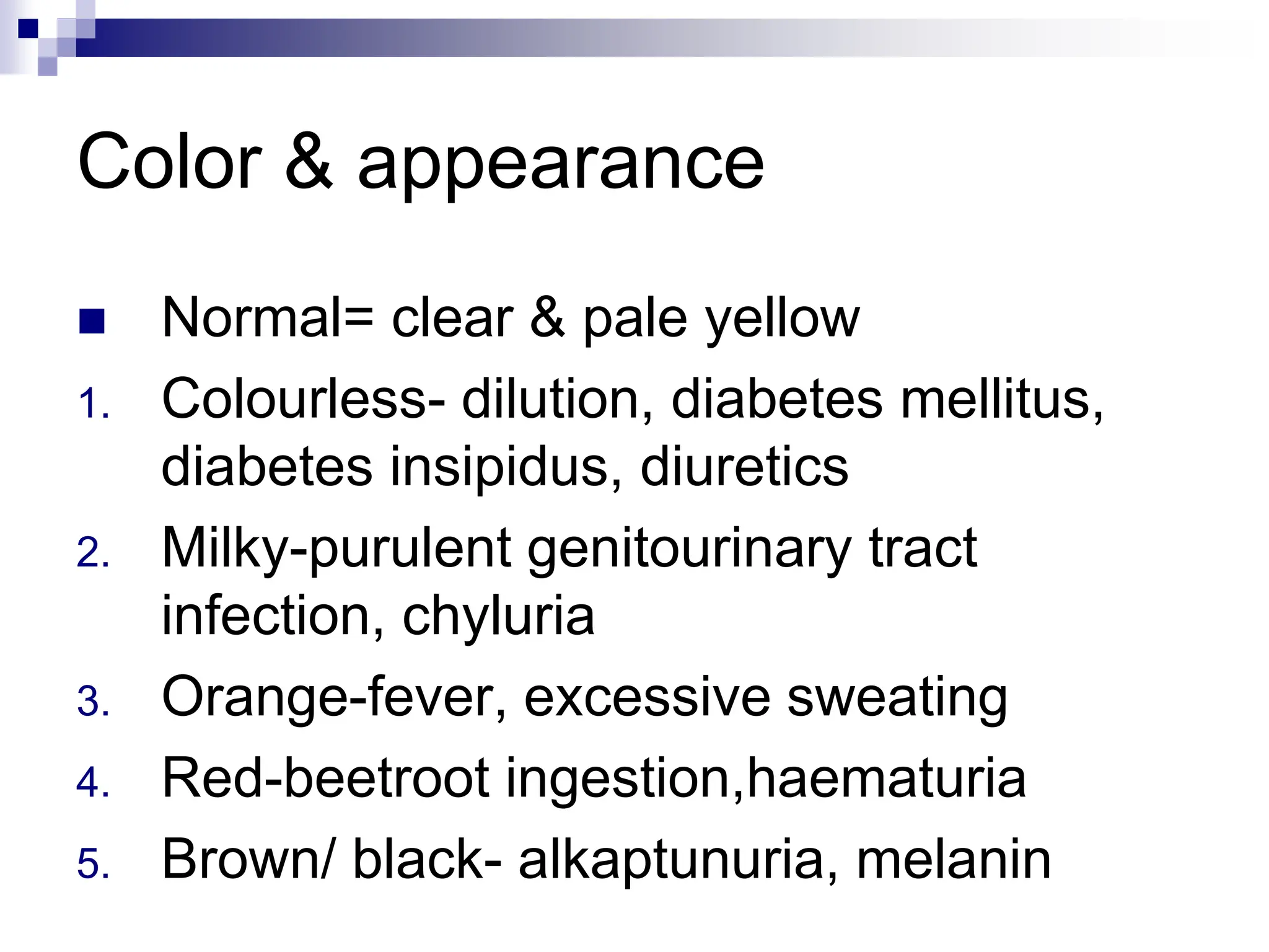 Color & appearance
 Normal= clear & pale yellow
1. Colourless- dilution, diabetes mellitus,
diabetes insipidus, diuretics
2. Milky-purulent genitourinary tract
infection, chyluria
3. Orange-fever, excessive sweating
4. Red-beetroot ingestion,haematuria
5. Brown/ black- alkaptunuria, melanin
 