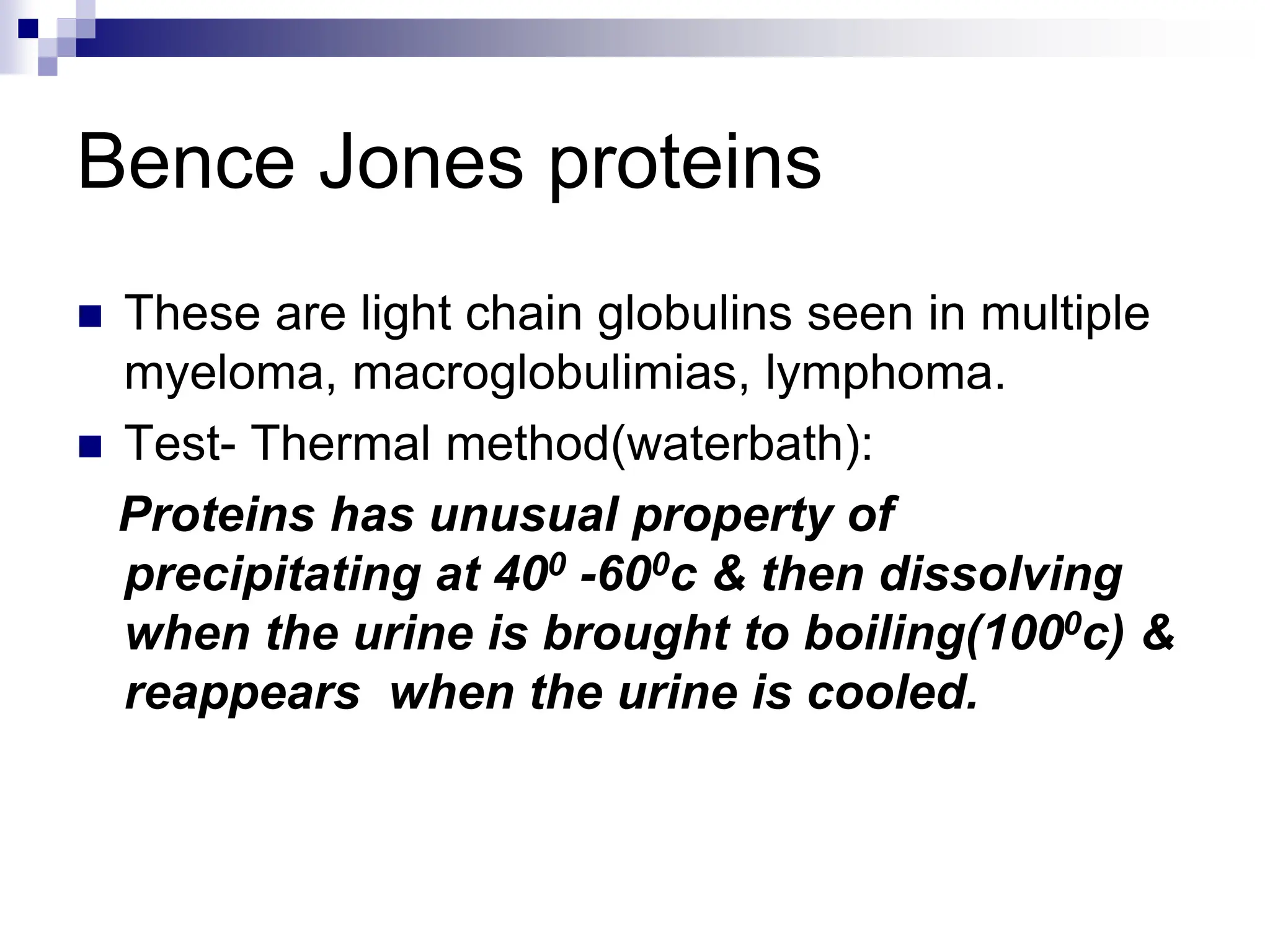 Bence Jones proteins
 These are light chain globulins seen in multiple
myeloma, macroglobulimias, lymphoma.
 Test- Thermal method(waterbath):
Proteins has unusual property of
precipitating at 400 -600c & then dissolving
when the urine is brought to boiling(1000c) &
reappears when the urine is cooled.
 