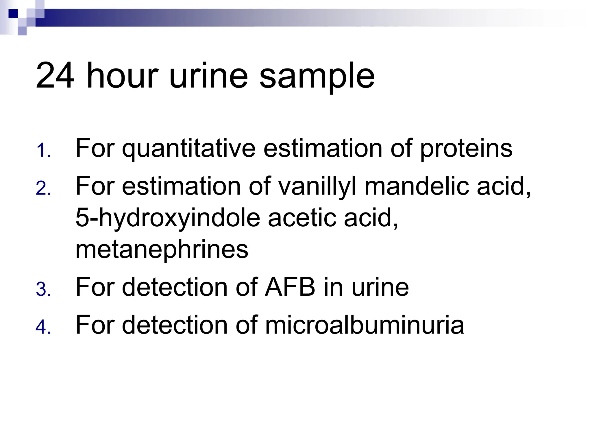 24 hour urine sample
1. For quantitative estimation of proteins
2. For estimation of vanillyl mandelic acid,
5-hydroxyindole acetic acid,
metanephrines
3. For detection of AFB in urine
4. For detection of microalbuminuria
 