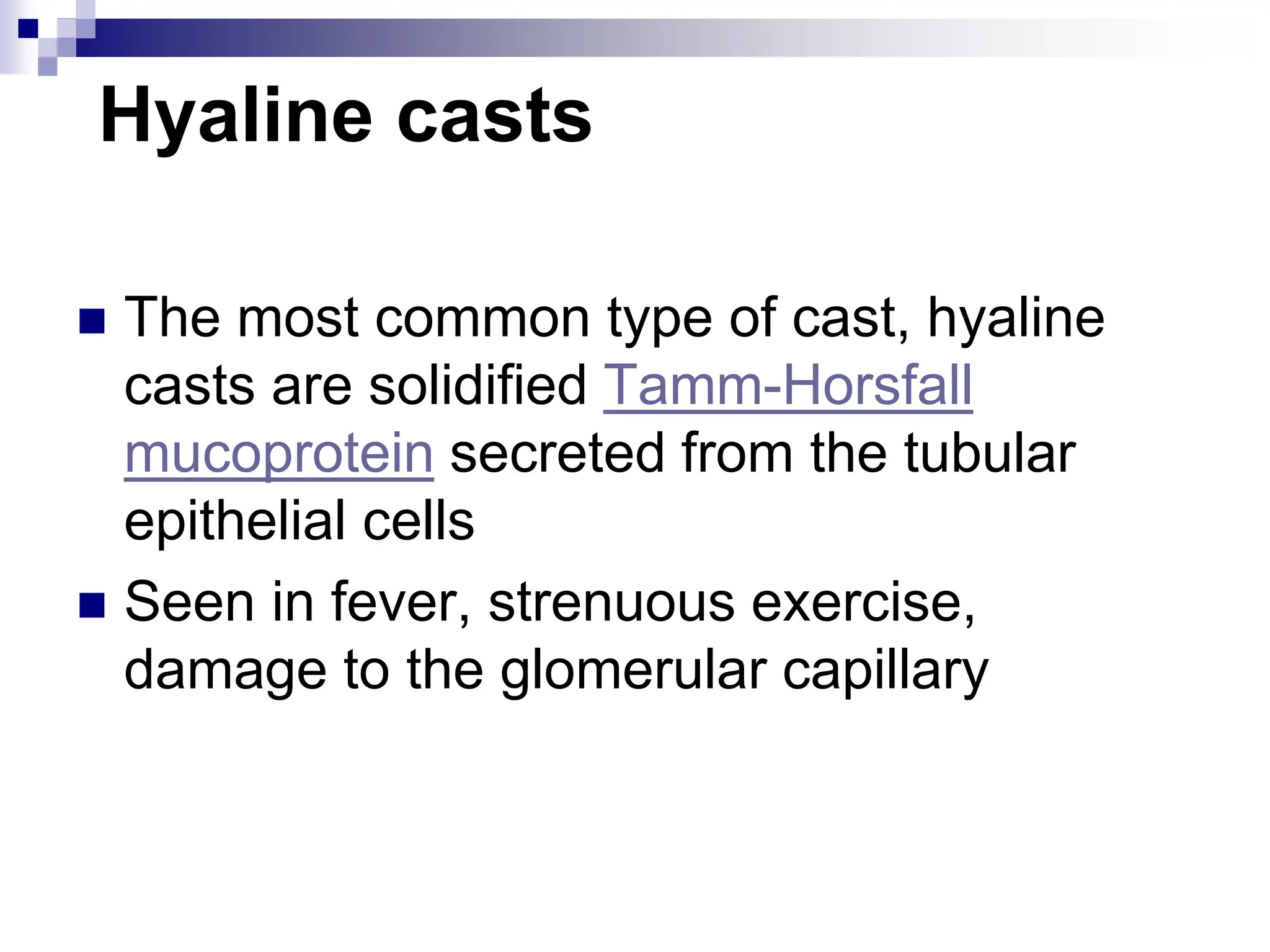 Hyaline casts
 The most common type of cast, hyaline
casts are solidified Tamm-Horsfall
mucoprotein secreted from the tubular
epithelial cells
 Seen in fever, strenuous exercise,
damage to the glomerular capillary
 