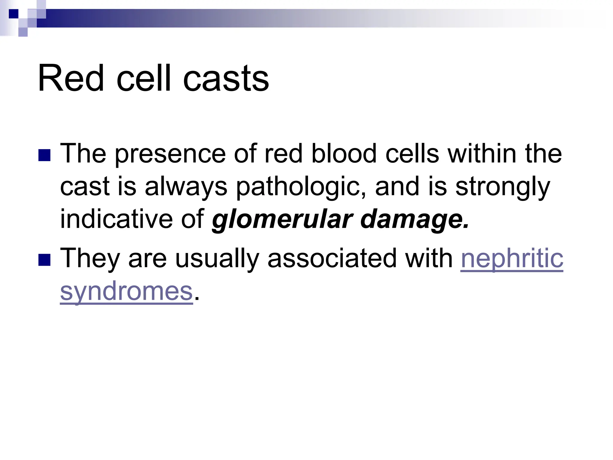 Red cell casts
 The presence of red blood cells within the
cast is always pathologic, and is strongly
indicative of glomerular damage.
 They are usually associated with nephritic
syndromes.
 