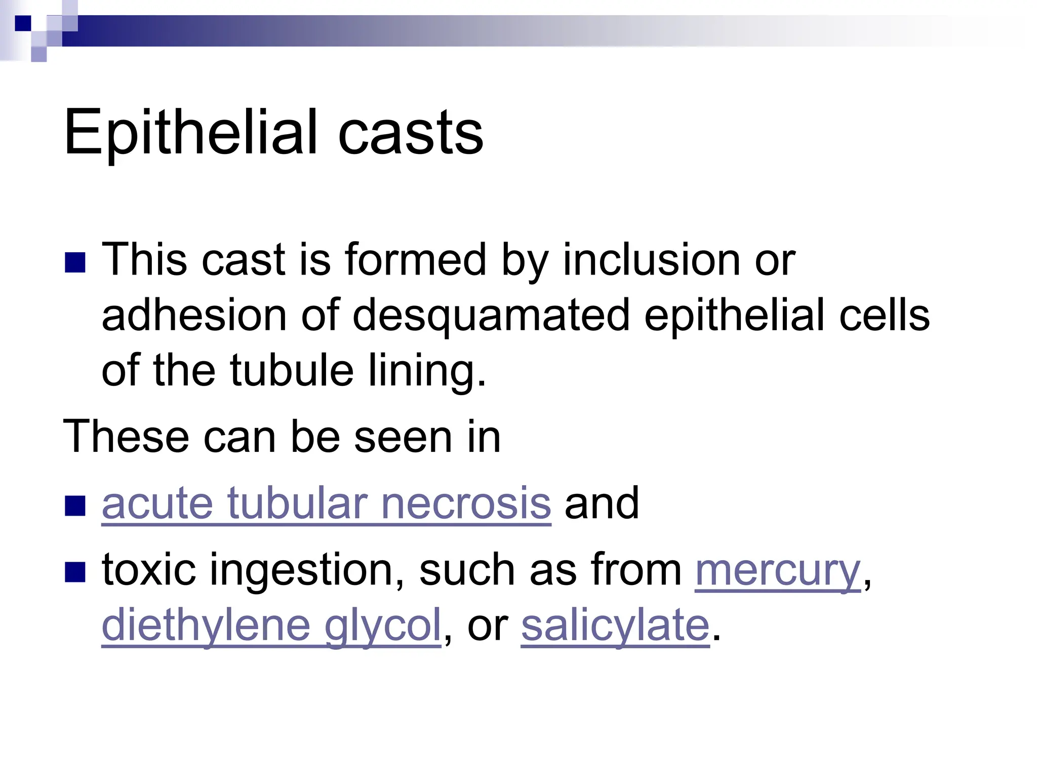 Epithelial casts
 This cast is formed by inclusion or
adhesion of desquamated epithelial cells
of the tubule lining.
These can be seen in
 acute tubular necrosis and
 toxic ingestion, such as from mercury,
diethylene glycol, or salicylate.
 