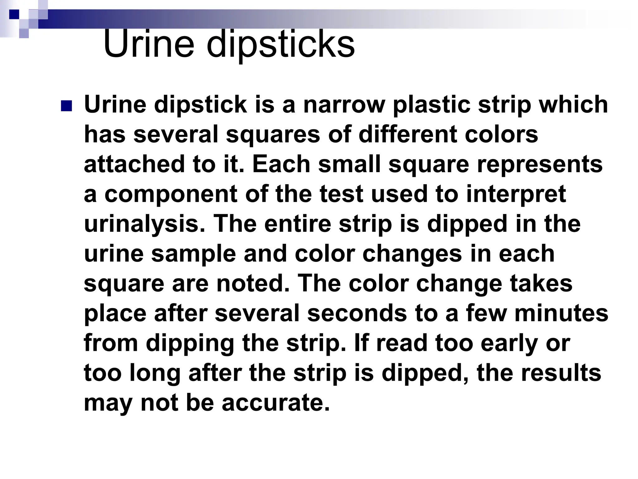 Urine dipsticks
 Urine dipstick is a narrow plastic strip which
has several squares of different colors
attached to it. Each small square represents
a component of the test used to interpret
urinalysis. The entire strip is dipped in the
urine sample and color changes in each
square are noted. The color change takes
place after several seconds to a few minutes
from dipping the strip. If read too early or
too long after the strip is dipped, the results
may not be accurate.
 