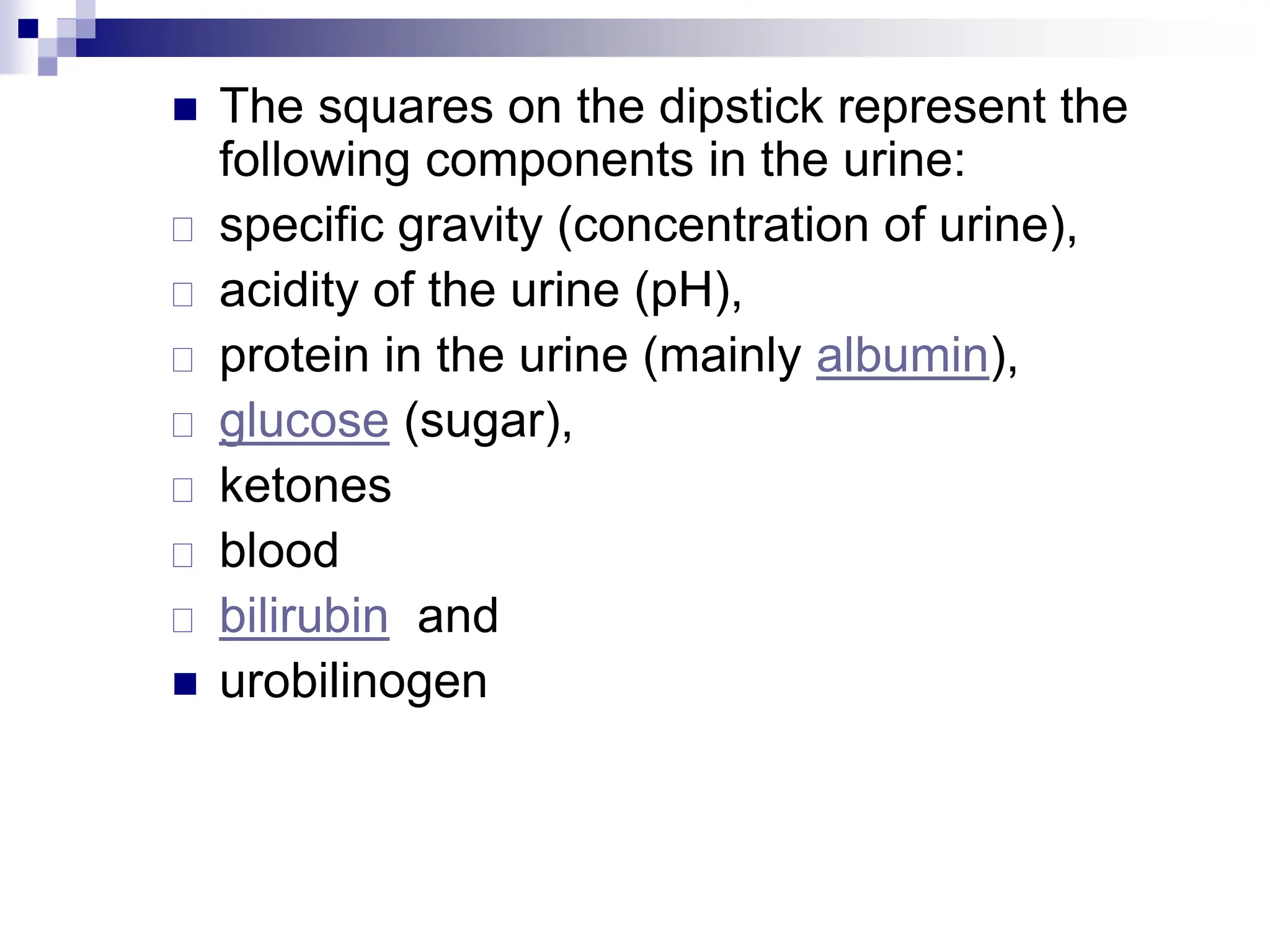  The squares on the dipstick represent the
following components in the urine:
 specific gravity (concentration of urine),
 acidity of the urine (pH),
 protein in the urine (mainly albumin),
 glucose (sugar),
 ketones
 blood
 bilirubin and
 urobilinogen
 