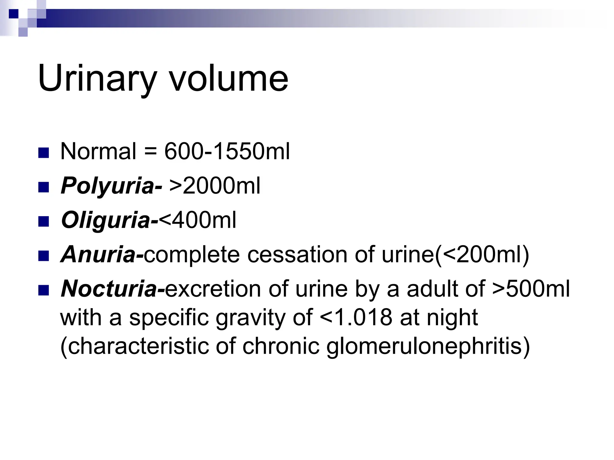 Urinary volume
 Normal = 600-1550ml
 Polyuria- >2000ml
 Oliguria-<400ml
 Anuria-complete cessation of urine(<200ml)
 Nocturia-excretion of urine by a adult of >500ml
with a specific gravity of <1.018 at night
(characteristic of chronic glomerulonephritis)
 