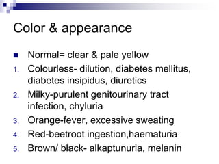 Color & appearance
 Normal= clear & pale yellow
1. Colourless- dilution, diabetes mellitus,
diabetes insipidus, diuretics
2. Milky-purulent genitourinary tract
infection, chyluria
3. Orange-fever, excessive sweating
4. Red-beetroot ingestion,haematuria
5. Brown/ black- alkaptunuria, melanin
 