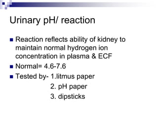 Urinary pH/ reaction
 Reaction reflects ability of kidney to
maintain normal hydrogen ion
concentration in plasma & ECF
 Normal= 4.6-7.6
 Tested by- 1.litmus paper
2. pH paper
3. dipsticks
 