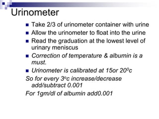 Urinometer
 Take 2/3 of urinometer container with urine
 Allow the urinometer to float into the urine
 Read the graduation at the lowest level of
urinary meniscus
 Correction of temperature & albumin is a
must.
 Urinometer is calibrated at 15or 200c
So for every 3oc increase/decrease
add/subtract 0.001
For 1gm/dl of albumin add0.001
 