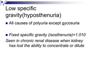 Low specific
gravity(hyposthenuria)
 All causes of polyuria except gycosuria
 Fixed specific gravity (isosthenuria)=1.010
Seen in chronic renal disease when kidney
has lost the ability to concentrate or dilute
 