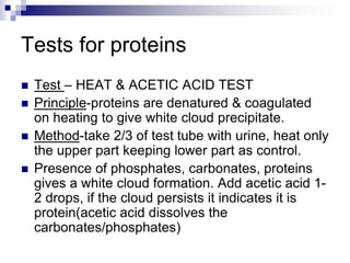 Tests for proteins
 Test – HEAT & ACETIC ACID TEST
 Principle-proteins are denatured & coagulated
on heating to give white cloud precipitate.
 Method-take 2/3 of test tube with urine, heat only
the upper part keeping lower part as control.
 Presence of phosphates, carbonates, proteins
gives a white cloud formation. Add acetic acid 1-
2 drops, if the cloud persists it indicates it is
protein(acetic acid dissolves the
carbonates/phosphates)
 