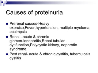 Causes of proteinuria
 Prerenal causes-Heavy
exercise,Fever,hypertension, multiple myeloma,
ecalmpsia
 Renal –acute & chronic
glomerulonephritis,Renal tubular
dysfunction,Polycystic kidney, nephrotic
syndrome
 Post renal- acute & chronic cystitis, tuberculosis
cystitis
 