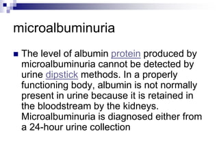microalbuminuria
 The level of albumin protein produced by
microalbuminuria cannot be detected by
urine dipstick methods. In a properly
functioning body, albumin is not normally
present in urine because it is retained in
the bloodstream by the kidneys.
Microalbuminuria is diagnosed either from
a 24-hour urine collection
 