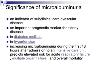 Significance of microalbuminuria
 an indicator of subclinical cardiovascular
disease
 an important prognostic marker for kidney
disease
 in diabetes mellitus
 in hypertension
 increasing microalbuminuria during the first 48
hours after admission to an intensive care unit
predicts elevated risk for acute respiratory failure
, multiple organ failure , and overall mortality
 