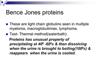Bence Jones proteins
 These are light chain globulins seen in multiple
myeloma, macroglobulimias, lymphoma.
 Test- Thermal method(waterbath):
Proteins has unusual property of
precipitating at 400 -600c & then dissolving
when the urine is brought to boiling(1000c) &
reappears when the urine is cooled.
 
