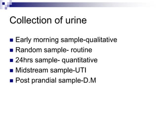 Collection of urine
 Early morning sample-qualitative
 Random sample- routine
 24hrs sample- quantitative
 Midstream sample-UTI
 Post prandial sample-D.M
 