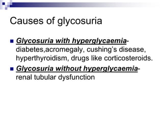Causes of glycosuria
 Glycosuria with hyperglycaemia-
diabetes,acromegaly, cushing’s disease,
hyperthyroidism, drugs like corticosteroids.
 Glycosuria without hyperglycaemia-
renal tubular dysfunction
 