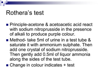 Rothera’s test
 Principle-acetone & acetoacetic acid react
with sodium nitroprusside in the presence
of alkali to produce purple colour.
 Method- take 5ml of urine in a test tube &
saturate it with ammonium sulphate. Then
add one crystal of sodium nitroprusside.
Then gently add 0.5ml of liquor ammonia
along the sides of the test tube.
 Change in colour indicates + test
 