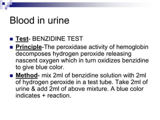 Blood in urine
 Test- BENZIDINE TEST
 Principle-The peroxidase activity of hemoglobin
decomposes hydrogen peroxide releasing
nascent oxygen which in turn oxidizes benzidine
to give blue color.
 Method- mix 2ml of benzidine solution with 2ml
of hydrogen peroxide in a test tube. Take 2ml of
urine & add 2ml of above mixture. A blue color
indicates + reaction.
 