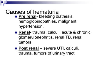 Causes of hematuria
 Pre renal- bleeding diathesis,
hemoglobinopathies, malignant
hypertension.
 Renal- trauma, calculi, acute & chronic
glomerulonephritis, renal TB, renal
tumors
 Post renal – severe UTI, calculi,
trauma, tumors of urinary tract
 
