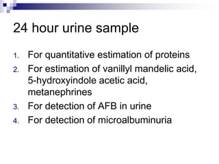 24 hour urine sample
1. For quantitative estimation of proteins
2. For estimation of vanillyl mandelic acid,
5-hydroxyindole acetic acid,
metanephrines
3. For detection of AFB in urine
4. For detection of microalbuminuria
 