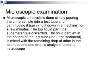 Microscopic examination
 Microscopic urinalysis is done simply pouring
the urine sample into a test tube and
centrifuging it (spinning it down in a machine) for
a few minutes. The top liquid part (the
supernatant) is discarded. The solid part left in
the bottom of the test tube (the urine sediment)
is mixed with the remaining drop of urine in the
test tube and one drop is analyzed under a
microscope
 
