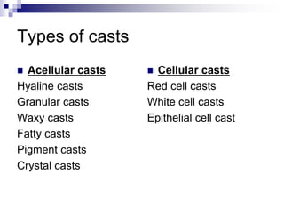 Types of casts
 Acellular casts
Hyaline casts
Granular casts
Waxy casts
Fatty casts
Pigment casts
Crystal casts
 Cellular casts
Red cell casts
White cell casts
Epithelial cell cast
 
