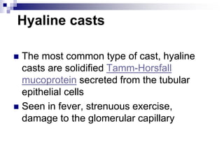 Hyaline casts
 The most common type of cast, hyaline
casts are solidified Tamm-Horsfall
mucoprotein secreted from the tubular
epithelial cells
 Seen in fever, strenuous exercise,
damage to the glomerular capillary
 