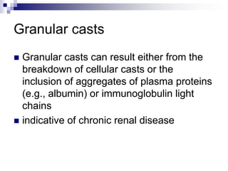 Granular casts
 Granular casts can result either from the
breakdown of cellular casts or the
inclusion of aggregates of plasma proteins
(e.g., albumin) or immunoglobulin light
chains
 indicative of chronic renal disease
 
